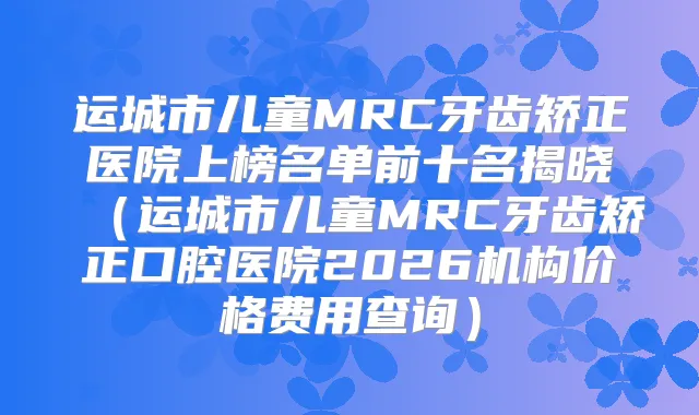 运城市儿童MRC牙齿矫正医院上榜名单前十名揭晓(运城市儿童MRC牙齿矫正口腔医院2026机构价格费用查询)