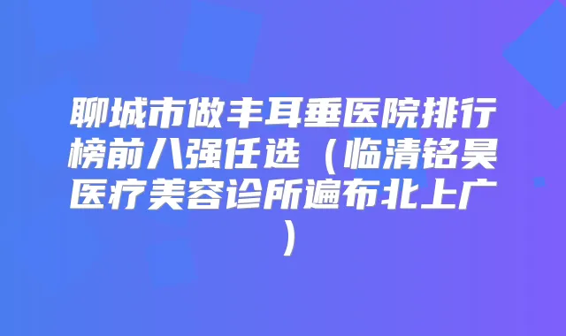 聊城市做丰耳垂医院排行榜前八强任选(临清铭昊医疗美容诊所遍布北上广)
