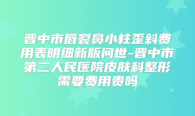 晋中市唇裂鼻小柱歪斜费用表明细新版问世-晋中市第二人民医院皮肤科整形需要费用贵吗