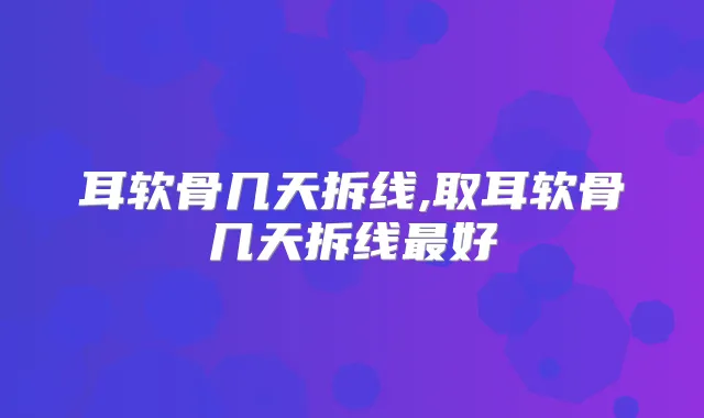 耳软骨几天拆线,取耳软骨几天拆线好