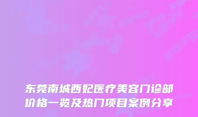 东莞南城西妃医疗美容门诊部价格一览及热门项目案例分享