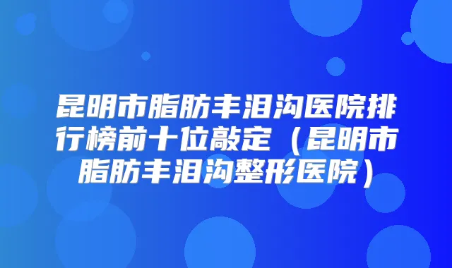 昆明市脂肪丰泪沟医院排行榜前十位敲定（昆明市脂肪丰泪沟整形医院）