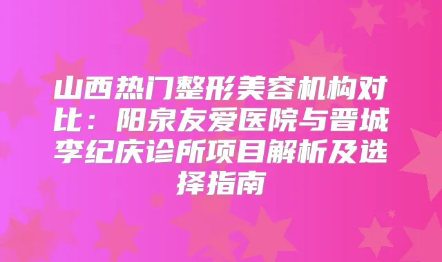 山西热门整形美容机构对比:阳泉友爱医院与晋城李纪庆诊所项目解析及选择指南