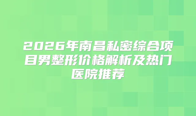 2026年南昌私密综合项目男整形价格解析及热门医院推荐