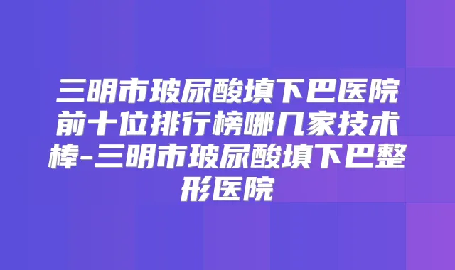 三明市玻尿酸填下巴医院前十位排行榜哪几家技术棒-三明市玻尿酸填下巴整形医院