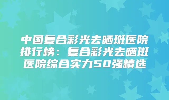 中国复合彩光去晒斑医院排行榜：复合彩光去晒斑医院综合实力50强精选