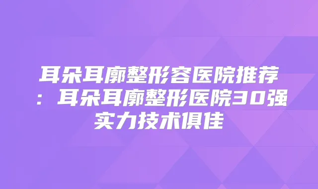 耳朵耳廓整形容医院推荐：耳朵耳廓整形医院30强实力技术俱佳