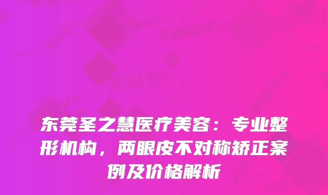 东莞圣之慧医疗美容：专业整形机构，两眼皮不对称矫正案例及价格解析
