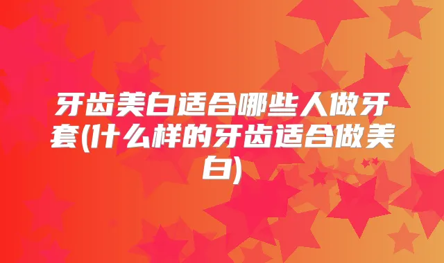 牙齿美白适合哪些人做牙套(什么样的牙齿适合做美白)