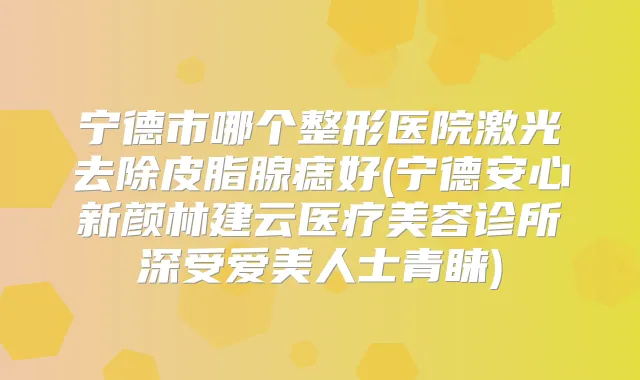 宁德市哪个整形医院激光去除皮脂腺痣好(宁德安心新颜林建云医疗美容诊所深受爱美人士青睐)