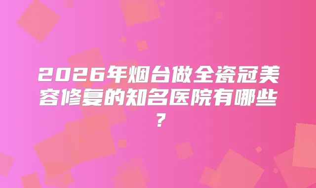 2026年烟台做全瓷冠美容修复的知名医院有哪些？