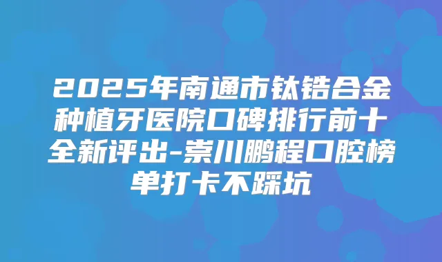 2025年南通市钛锆合金种植牙医院口碑排行前十全新评出-崇川鹏程口腔榜单打卡不踩坑