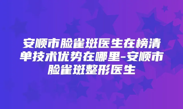 安顺市脸雀斑医生在榜清单技术优势在哪里-安顺市脸雀斑整形医生