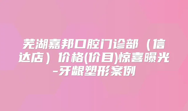 芜湖嘉邦口腔门诊部（信达店）价格(价目)惊喜曝光-牙龈塑形案例
