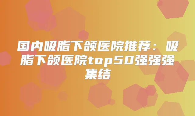 国内吸脂下颌医院推荐：吸脂下颌医院top50强强强集结