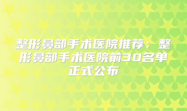 整形鼻部手术医院推荐：整形鼻部手术医院前30名单正式公布