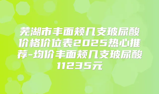 芜湖市丰面颊几支玻尿酸价格价位表2025热心推荐-均价丰面颊几支玻尿酸11235元
