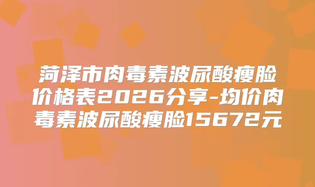 菏泽市波尿酸瘦脸价格表2026分享-均价波尿酸瘦脸15672元