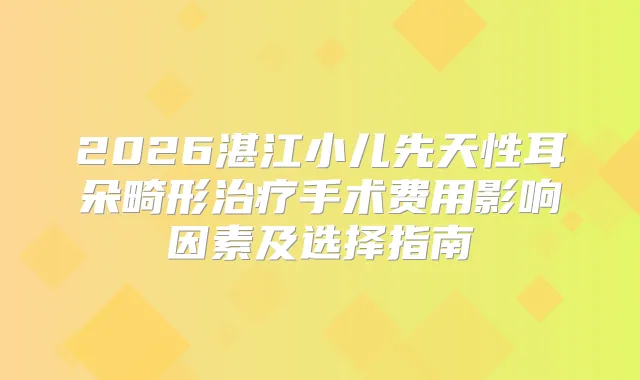 2026湛江小儿先天性耳朵畸形手术费用影响因素及选择指南