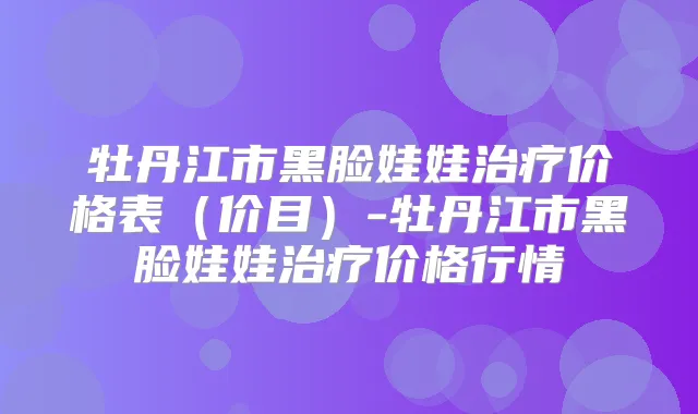 牡丹江市黑脸娃娃价格表（价目）-牡丹江市黑脸娃娃价格行情