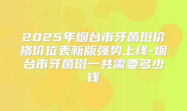 2025年烟台市牙菌斑价格价位表新版强势上线-烟台市牙菌斑一共需要多少钱