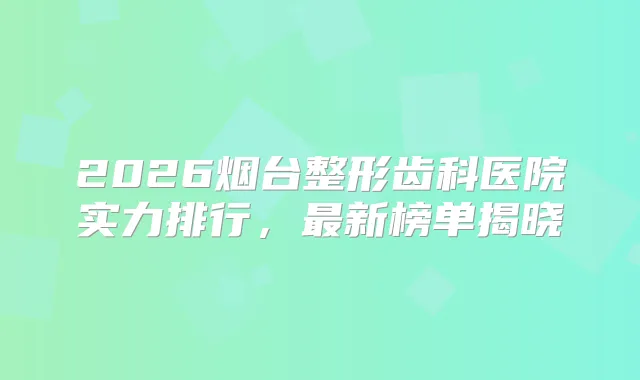 2026烟台整形齿科医院实力排行,新榜单揭晓
