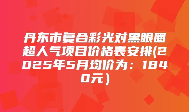 丹东市复合彩光对黑眼圈超人气项目价格表安排(2025年5月均价为:1840元)