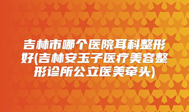 吉林市哪个医院耳科整形好(吉林安玉子医疗美容整形诊所公立医美牵头)