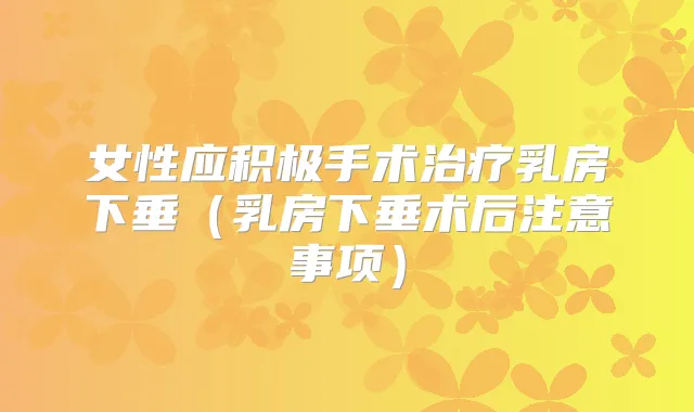 女性应积极手术乳房下垂(乳房下垂术后注意事项)