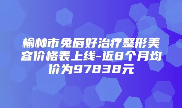 榆林市兔唇好整形美容价格表上线-近8个月均价为97838元