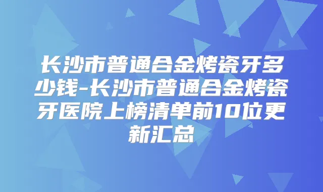 长沙市普通合金烤瓷牙多少钱-长沙市普通合金烤瓷牙医院上榜清单前10位更新汇总