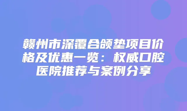 赣州市深覆合颌垫项目价格及优惠一览：口腔医院推荐与案例分享