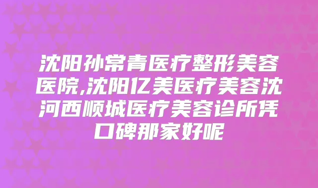 沈阳孙常青医疗整形美容医院,沈阳亿美医疗美容沈河西顺城医疗美容诊所凭口碑那家好呢