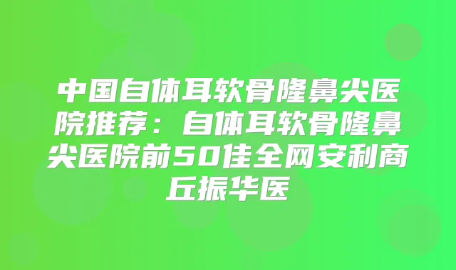 中国自体耳软骨隆鼻尖医院推荐：自体耳软骨隆鼻尖医院前50佳全网安利商丘振华医