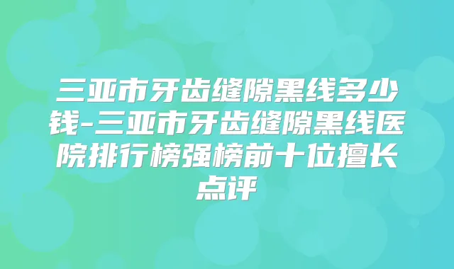 三亚市牙齿缝隙黑线多少钱-三亚市牙齿缝隙黑线医院排行榜强榜前十位擅长点评