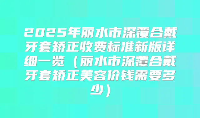 2025年丽水市深覆合戴牙套矫正收费标准新版详细一览(丽水市深覆合戴牙套矫正美容价钱需要多少)