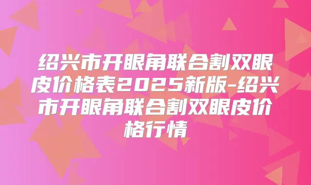 绍兴市开眼角联合割双眼皮价格表2025新版-绍兴市开眼角联合割双眼皮价格行情
