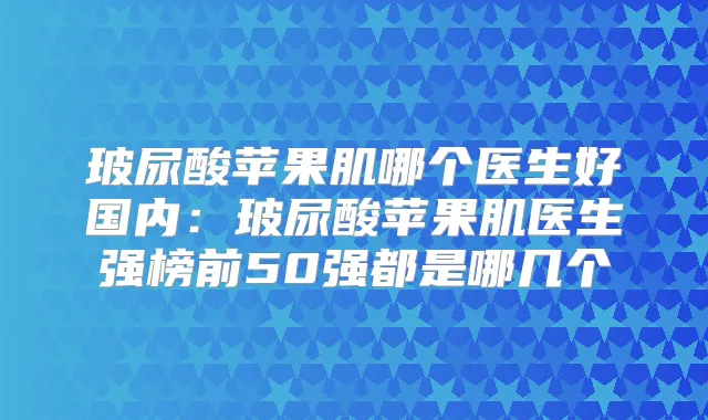 玻尿酸苹果肌哪个医生好国内：玻尿酸苹果肌医生强榜前50强都是哪几个