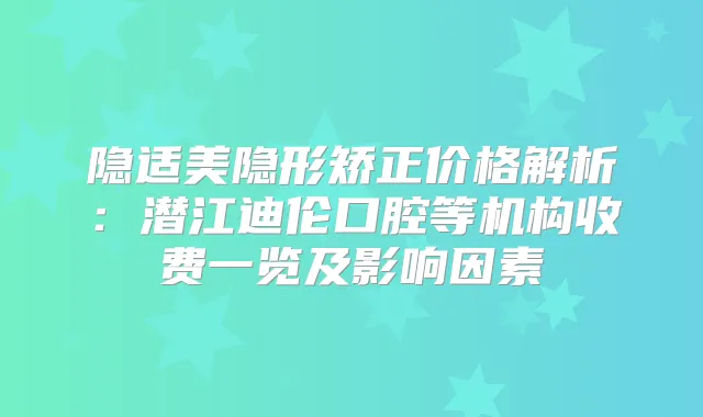 隐适美隐形矫正价格解析：潜江迪伦口腔等机构收费一览及影响因素
