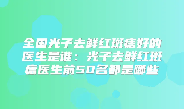 全国光子去鲜红斑痣好的医生是谁：光子去鲜红斑痣医生前50名都是哪些
