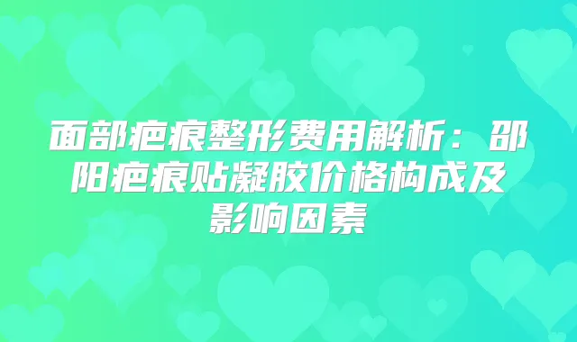 面部疤痕整形费用解析:邵阳疤痕贴凝胶价格构成及影响因素