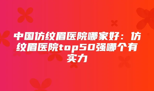 中国仿纹眉医院哪家好:仿纹眉医院top50强哪个有实力