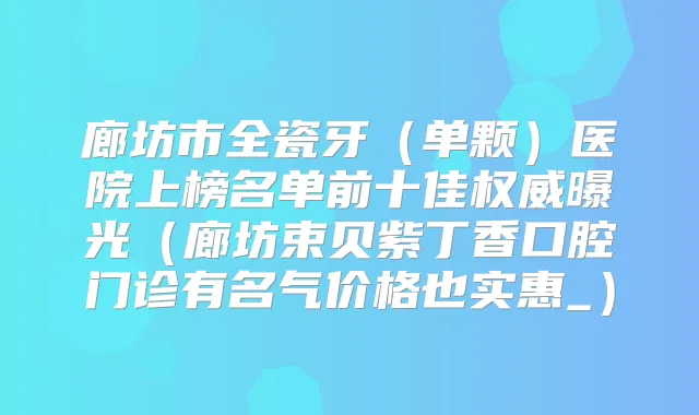 廊坊市全瓷牙（单颗）医院上榜名单前十佳曝光（廊坊束贝紫丁香口腔门诊有名气价格也实惠_）