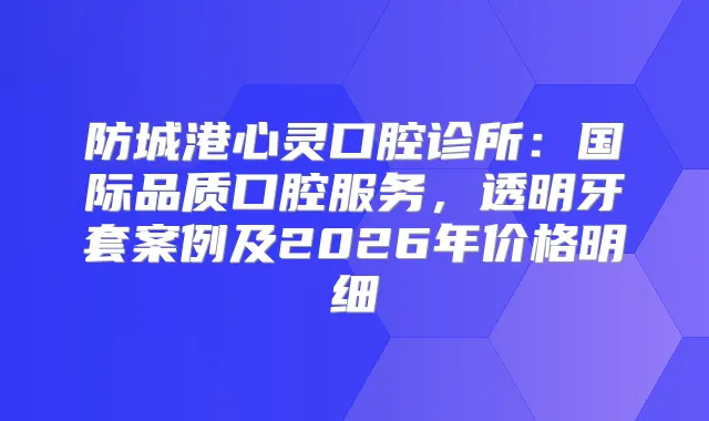 防城港心灵口腔诊所：国际品质口腔服务，透明牙套案例及2026年价格明细
