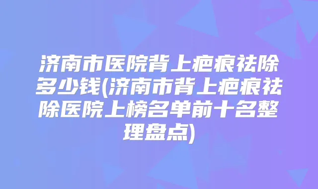 济南市医院背上疤痕祛除多少钱(济南市背上疤痕祛除医院上榜名单前十名整理盘点)