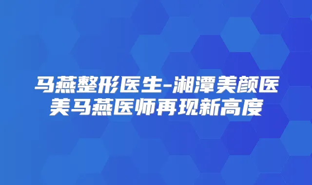 马燕整形医生-湘潭美颜医美马燕医师再现新高度