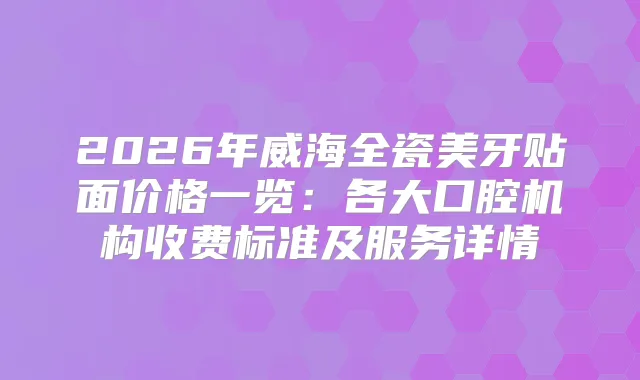 2026年威海全瓷美牙贴面价格一览：各大口腔机构收费标准及服务详情
