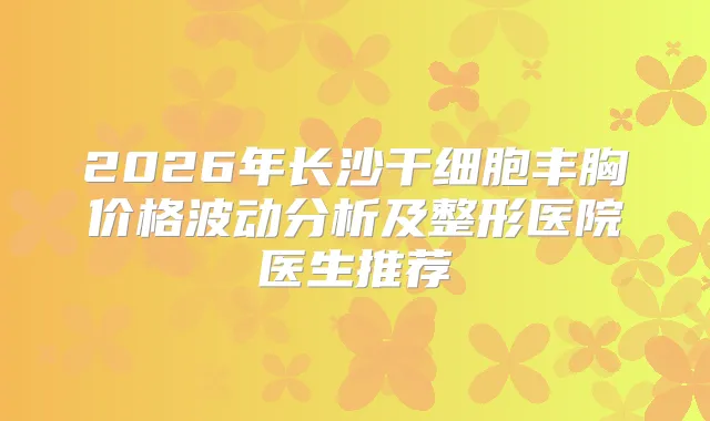 2026年长沙干细胞丰胸价格波动分析及整形医院医生推荐