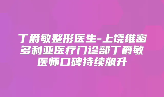 丁爵敏整形医生-上饶维密多利亚医疗门诊部丁爵敏医师口碑持续飙升