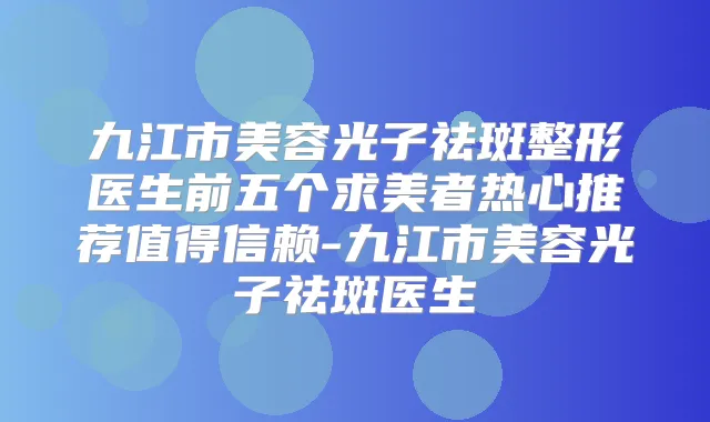 九江市美容光子祛斑整形医生前五个求美者热心推荐值得信赖-九江市美容光子祛斑医生
